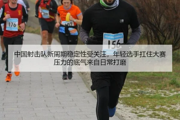 中国射击队新周期稳定性受关注，年轻选手扛住大赛压力的底气来自日常打磨